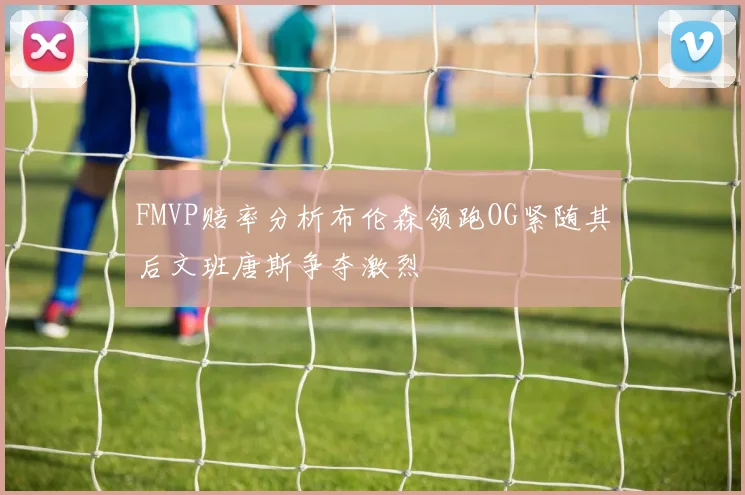 FMVP赔率分析布伦森领跑OG紧随其后文班唐斯争夺激烈