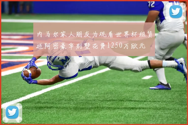 内马尔家人朋友为观看世界杯租赁迈阿密豪华别墅花费1250万欧元