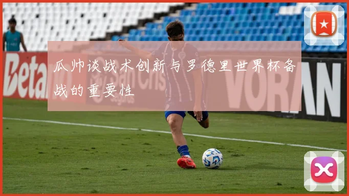 瓜帅谈战术创新与罗德里世界杯备战的重要性