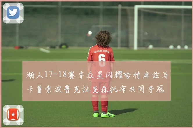 湖人17-18赛季众星闪耀哈特库兹马卡鲁索波普克拉克森托布共同夺冠的辉煌时刻