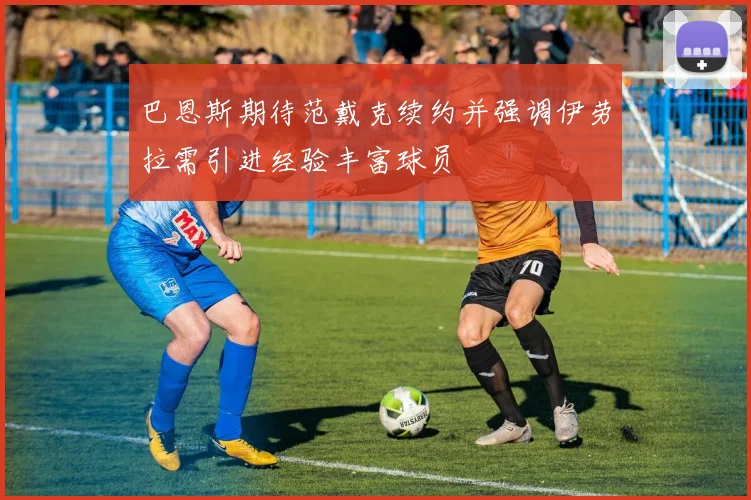 巴恩斯期待范戴克续约并强调伊劳拉需引进经验丰富球员