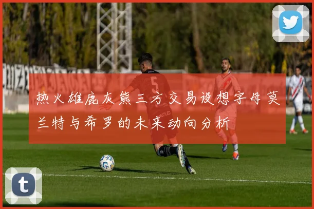 热火雄鹿灰熊三方交易设想字母莫兰特与希罗的未来动向分析