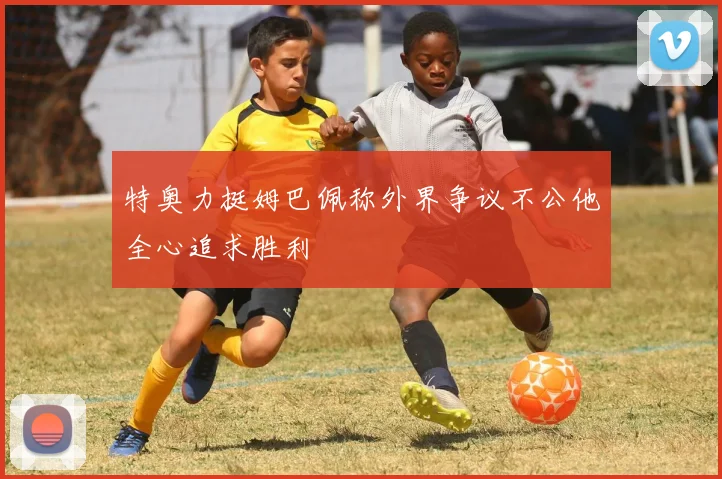 特奥力挺姆巴佩称外界争议不公他全心追求胜利