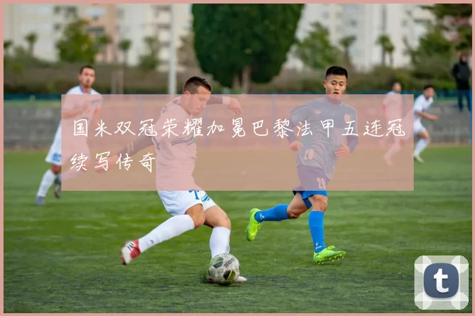 国米双冠荣耀加冕巴黎法甲五连冠续写传奇