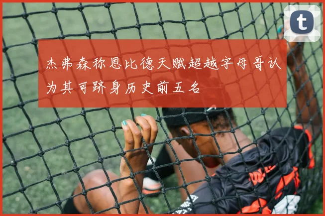 杰弗森称恩比德天赋超越字母哥认为其可跻身历史前五名
