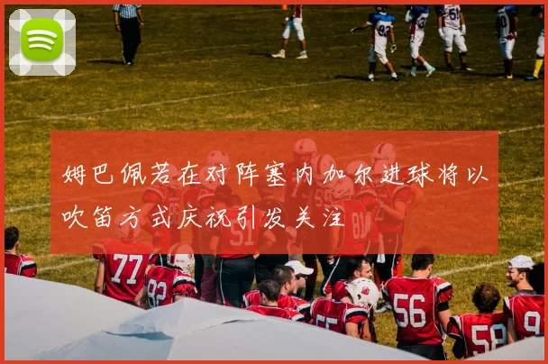 姆巴佩若在对阵塞内加尔进球将以吹笛方式庆祝引发关注