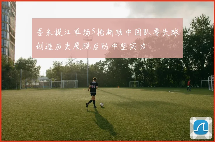 吾米提江单场5抢断助中国队零失球创造历史展现后防中坚实力