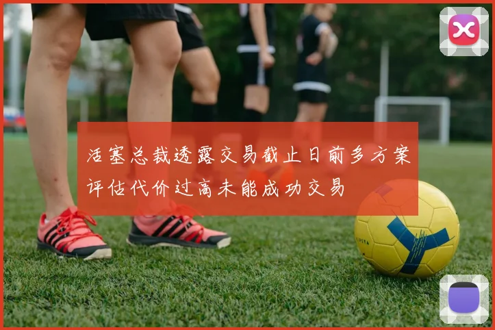 活塞总裁透露交易截止日前多方案评估代价过高未能成功交易