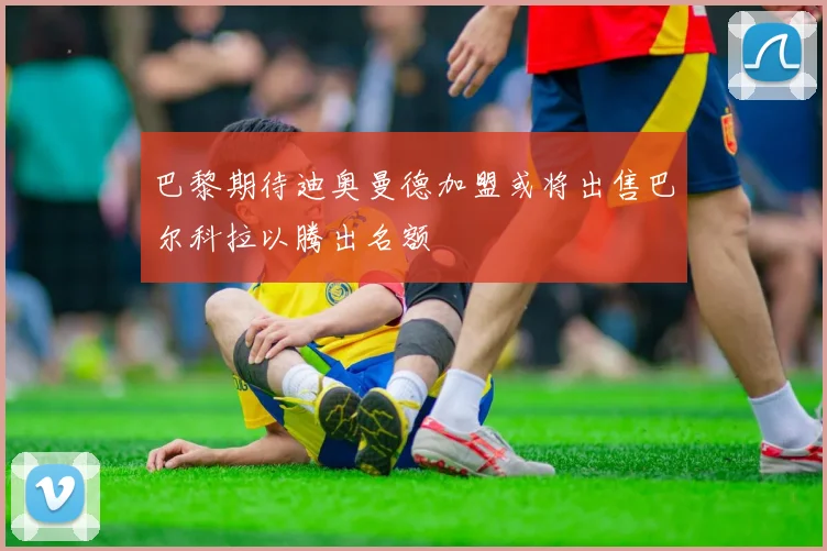 巴黎期待迪奥曼德加盟或将出售巴尔科拉以腾出名额