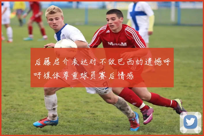 后藤启介表达对不敌巴西的遗憾呼吁媒体尊重球员赛后情感