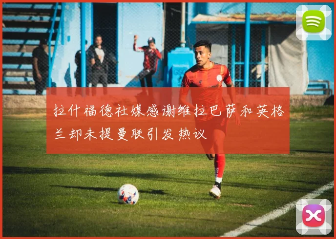 拉什福德社媒感谢维拉巴萨和英格兰却未提曼联引发热议