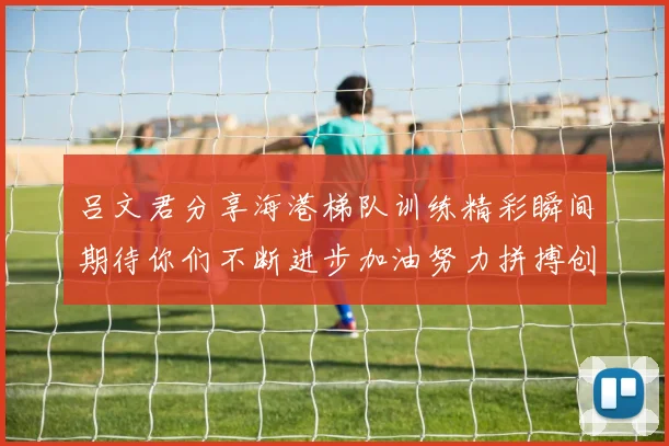 吕文君分享海港梯队训练精彩瞬间期待你们不断进步加油努力拼搏创造辉煌