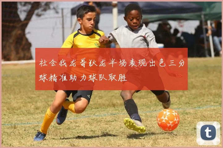社会我龙哥狄龙半场表现出色三分球精准助力球队取胜