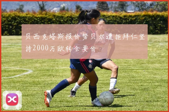 贝西克塔斯报价努贝尔遭拒拜仁坚持2000万欧转会要价