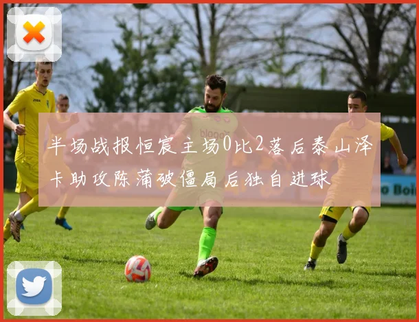 半场战报恒宸主场0比2落后泰山泽卡助攻陈蒲破僵局后独自进球