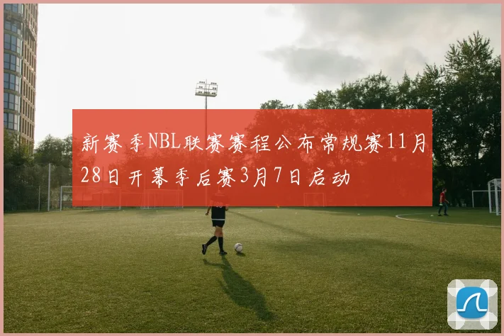新赛季NBL联赛赛程公布常规赛11月28日开幕季后赛3月7日启动