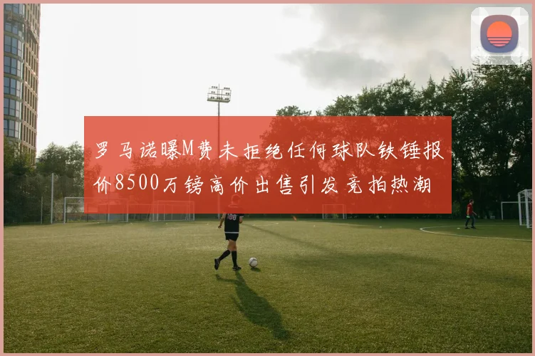 罗马诺曝M费未拒绝任何球队铁锤报价8500万镑高价出售引发竞拍热潮