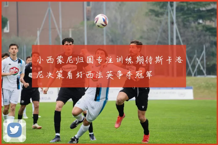 小西蒙尼归国专注训练期待斯卡洛尼决策看好西法英争夺冠军
