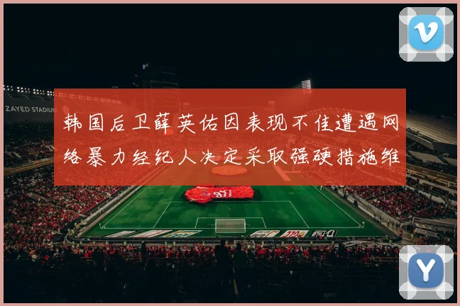韩国后卫薛英佑因表现不佳遭遇网络暴力经纪人决定采取强硬措施维护权益