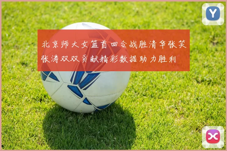 北京师大女篮首回合战胜清华张笑张涛双双贡献精彩数据助力胜利