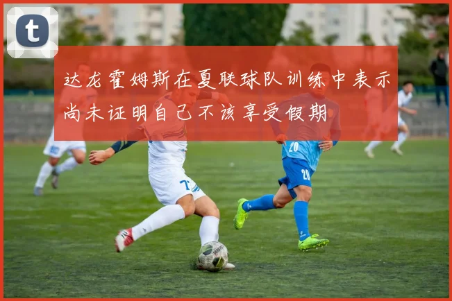 达龙霍姆斯在夏联球队训练中表示尚未证明自己不该享受假期