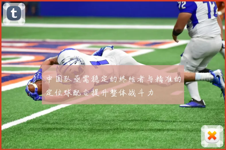 中国队亟需稳定的终结者与精准的定位球配合提升整体战斗力