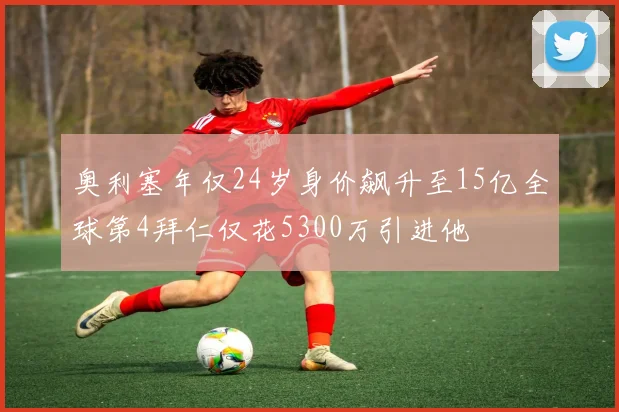奥利塞年仅24岁身价飙升至15亿全球第4拜仁仅花5300万引进他