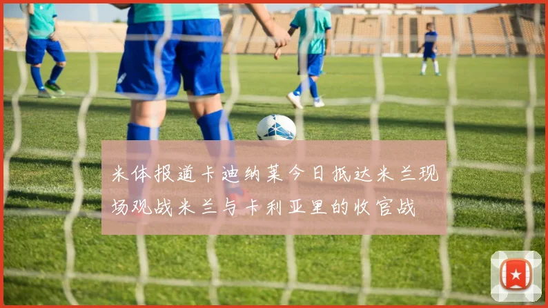 米体报道卡迪纳莱今日抵达米兰现场观战米兰与卡利亚里的收官战