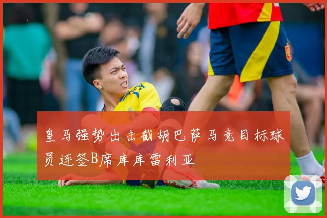 皇马强势出击截胡巴萨马竞目标球员连签B席库库雷利亚