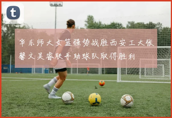 华东师大女篮强势战胜西安工大张馨文吴睿联手助球队取得胜利